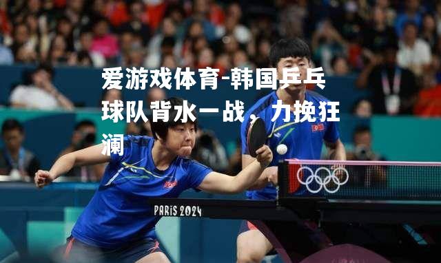 韩国乒乓球队背水一战，力挽狂澜