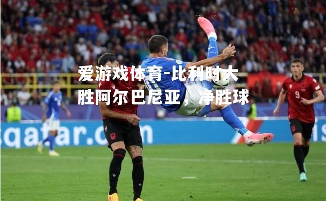 比利时大胜阿尔巴尼亚，净胜球