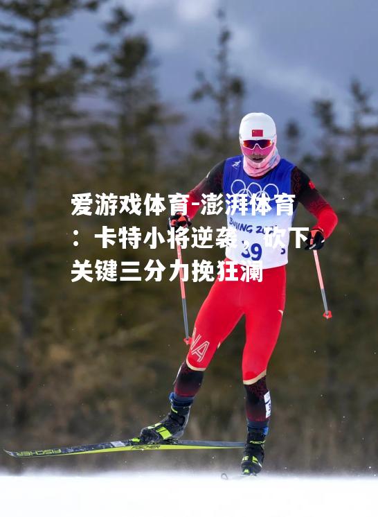 澎湃体育：卡特小将逆袭，砍下关键三分力挽狂澜