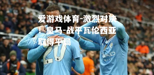 激烈对决！皇马-战平瓦伦西亚取得平局