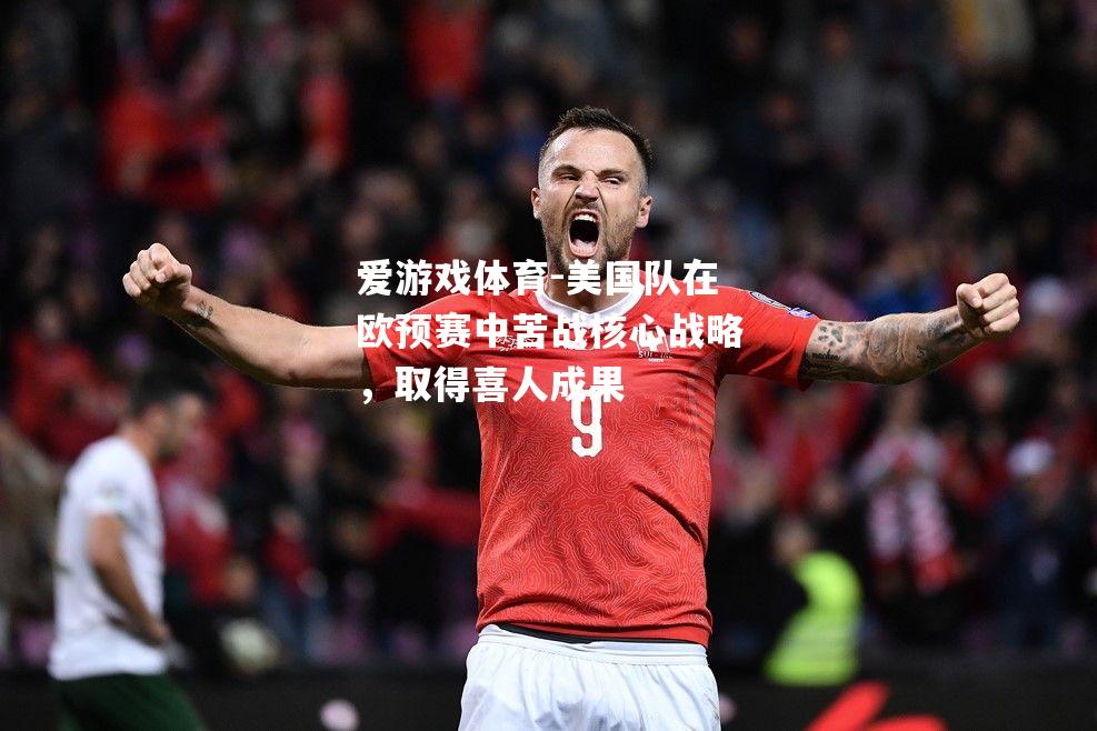 美国队在欧预赛中苦战核心战略，取得喜人成果